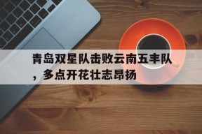 满冠APP-青岛双星队击败云南五丰队，多点开花壮志昂扬(青岛双星二队)