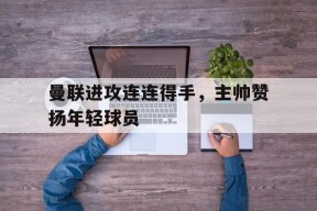 MANGUAN-曼联进攻连连得手，主帅赞扬年轻球员的简单介绍