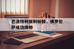满冠体育官网-巴洛特利披荆斩棘，佛罗伦萨成功换帅
