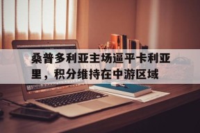 满冠体育官网-关于桑普多利亚主场逼平卡利亚里，积分维持在中游区域的信息