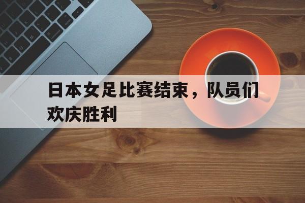 日本女足比赛结束，队员们欢庆胜利